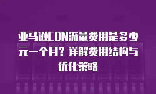 亚马逊CDN流量费用是多少元一个月？详解费用结构与优化策略