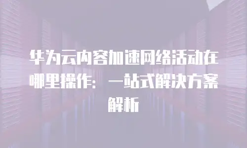 华为云内容加速网络活动在哪里操作：一站式解决方案解析