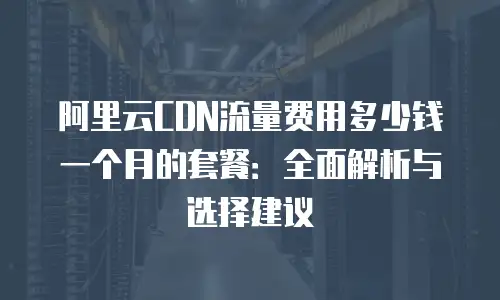 阿里云CDN流量费用多少钱一个月的套餐：全面解析与选择建议
