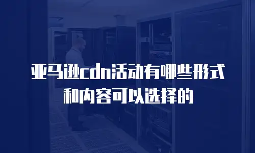 亚马逊cdn活动有哪些形式和内容可以选择的