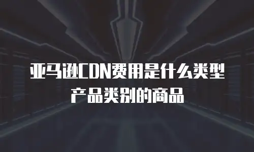 亚马逊CDN费用是什么类型产品类别的商品