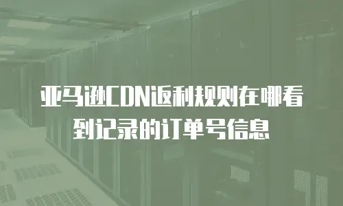 亚马逊CDN返利规则在哪看到记录的订单号信息