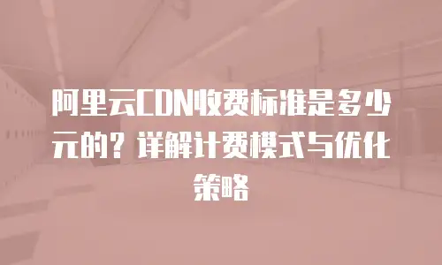 阿里云CDN收费标准是多少元的？详解计费模式与优化策略