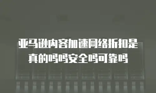 亚马逊内容加速网络折扣是真的吗吗安全吗可靠吗