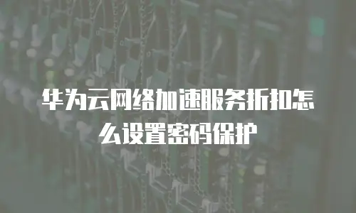 华为云网络加速服务折扣怎么设置密码保护