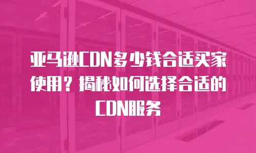 亚马逊CDN多少钱合适买家使用？揭秘如何选择合适的CDN服务