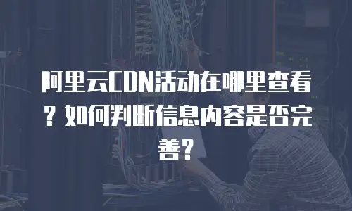阿里云CDN活动在哪里查看？如何判断信息内容是否完善？