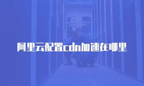 阿里云配置cdn加速在哪里
