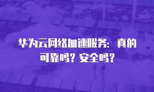 华为云网络加速服务：真的可靠吗？安全吗？
