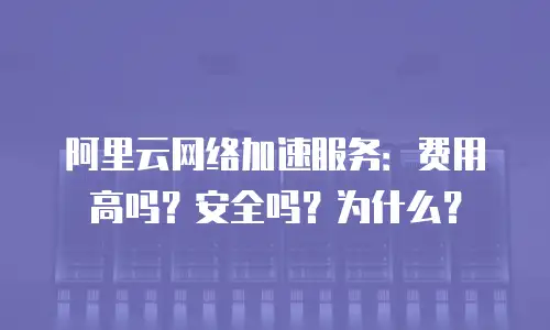 阿里云网络加速服务：费用高吗？安全吗？为什么？