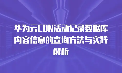 华为云CDN活动记录数据库内容信息的查询方法与实践解析