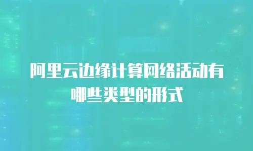 阿里云边缘计算网络活动有哪些类型的形式