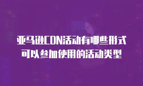 亚马逊CDN活动有哪些形式可以参加使用的活动类型