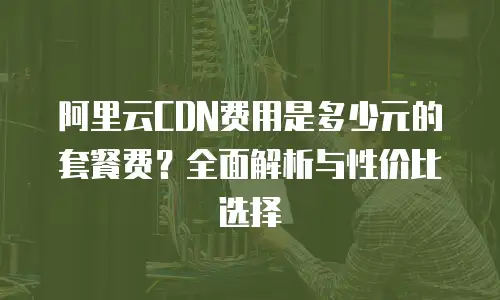 阿里云CDN费用是多少元的套餐费？全面解析与性价比选择