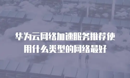 华为云网络加速服务推荐使用什么类型的网络最好