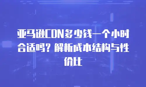 亚马逊CDN多少钱一个小时合适吗？解析成本结构与性价比