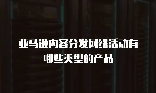 亚马逊内容分发网络活动有哪些类型的产品