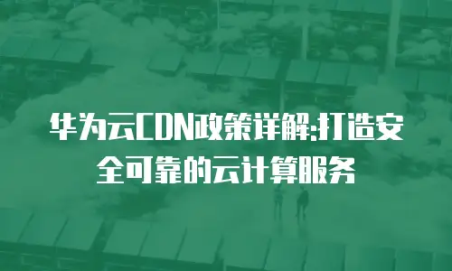 华为云CDN政策详解:打造安全可靠的云计算服务