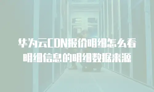 华为云CDN报价明细怎么看明细信息的明细数据来源