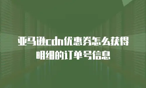 亚马逊cdn优惠券怎么获得明细的订单号信息