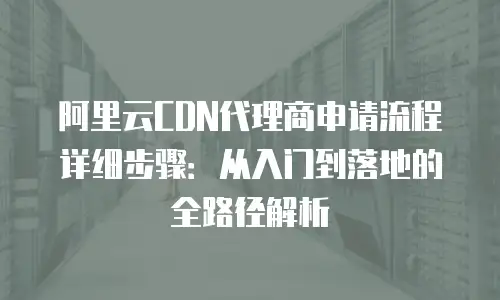 阿里云CDN代理商申请流程详细步骤：从入门到落地的全路径解析