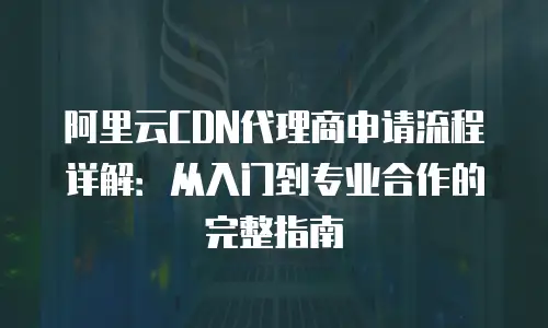 阿里云CDN代理商申请流程详解：从入门到专业合作的完整指南