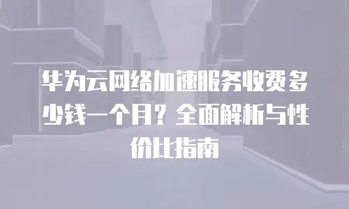 华为云网络加速服务收费多少钱一个月？全面解析与性价比指南