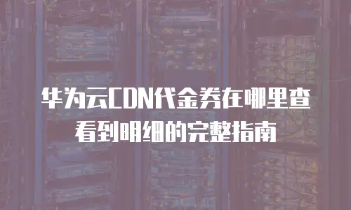 华为云CDN代金券在哪里查看到明细的完整指南