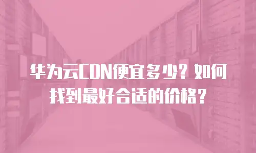 华为云CDN便宜多少？如何找到最好合适的价格？
