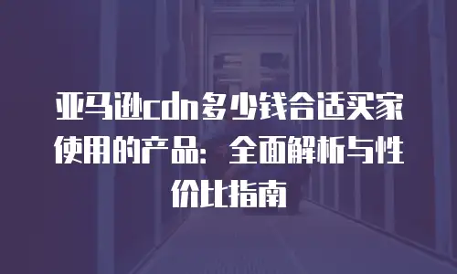 亚马逊cdn多少钱合适买家使用的产品：全面解析与性价比指南
