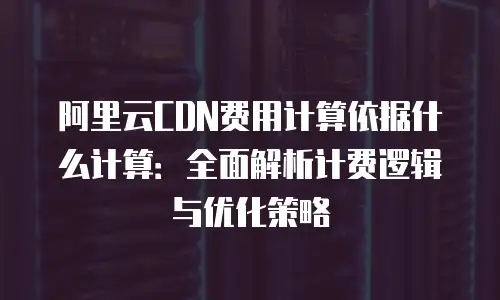 阿里云CDN费用计算依据什么计算：全面解析计费逻辑与优化策略