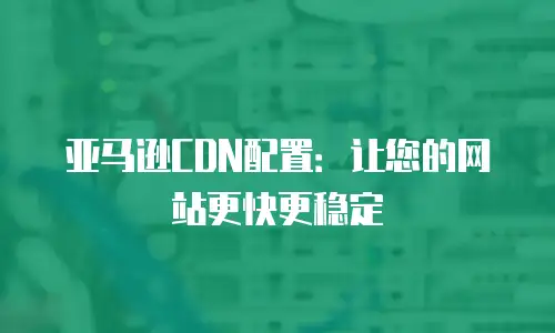 亚马逊CDN配置：让您的网站更快更稳定