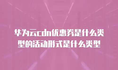 华为云cdn优惠券是什么类型的活动形式是什么类型