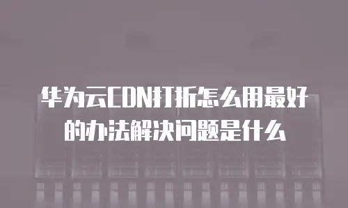 华为云CDN打折怎么用最好的办法解决问题是什么