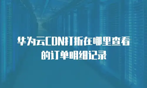 华为云CDN打折在哪里查看的订单明细记录