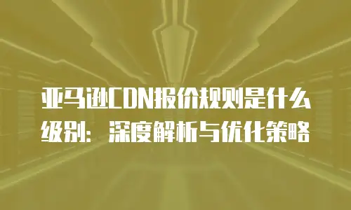 亚马逊CDN报价规则是什么级别：深度解析与优化策略