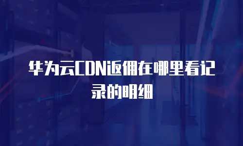 华为云CDN返佣在哪里看记录的明细