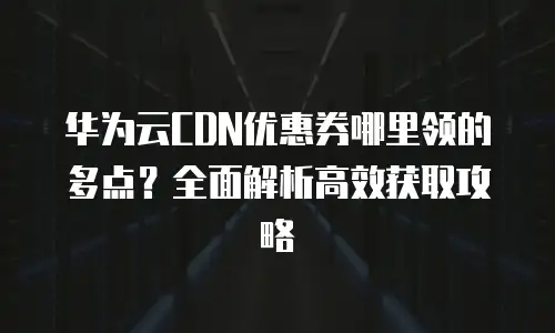 华为云CDN优惠券哪里领的多点？全面解析高效获取攻略