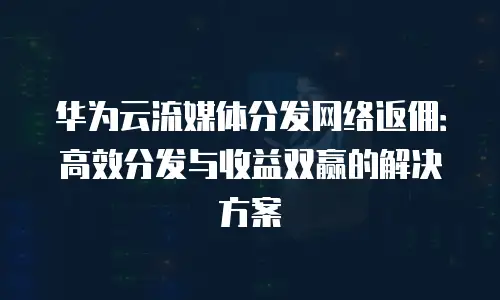 华为云流媒体分发网络返佣：高效分发与收益双赢的解决方案