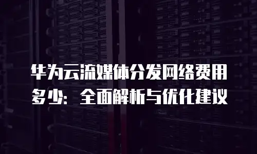 华为云流媒体分发网络费用多少：全面解析与优化建议