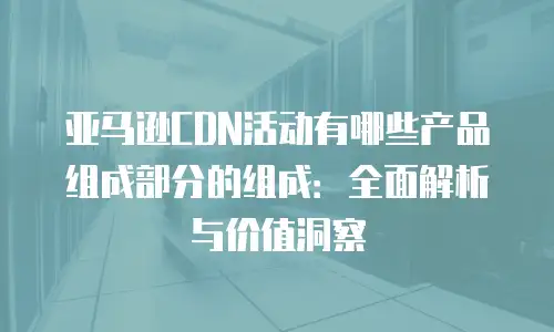 亚马逊CDN活动有哪些产品组成部分的组成：全面解析与价值洞察