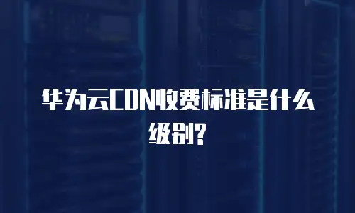 华为云CDN收费标准是什么级别?