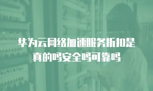 华为云网络加速服务折扣是真的吗安全吗可靠吗