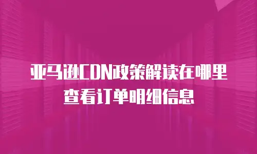 亚马逊CDN政策解读在哪里查看订单明细信息