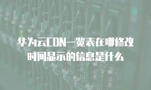 华为云CDN一览表在哪修改时间显示的信息是什么