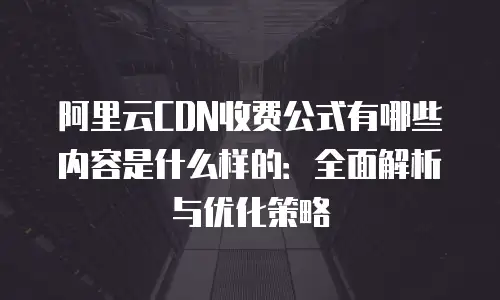 阿里云CDN收费公式有哪些内容是什么样的：全面解析与优化策略