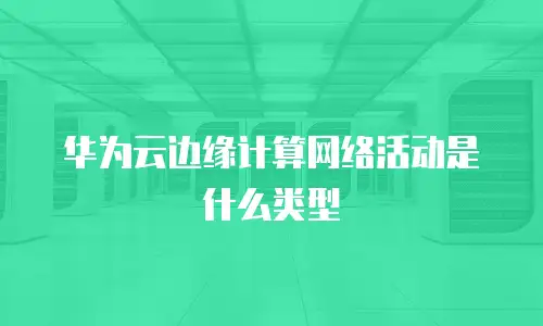 华为云边缘计算网络活动是什么类型