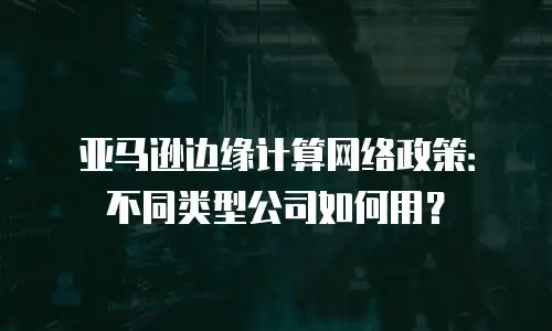 亚马逊边缘计算网络政策：不同类型公司如何用？
