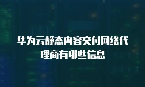 华为云静态内容交付网络代理商有哪些信息