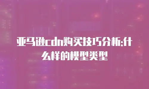 亚马逊cdn购买技巧分析:什么样的模型类型